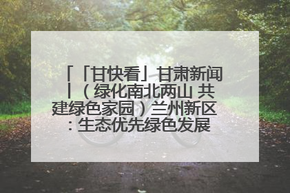 「甘快看」甘肃新闻丨（绿化南北两山 共建绿色家园）兰州新区：生态优先绿色发展 打造生态环保示范区