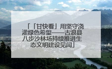 「甘快看」用坚守浇灌绿色希望——古浪县八步沙林场持续推进生态文明建设见闻