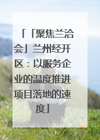 「聚焦兰洽会」兰州经开区：以服务企业的温度推进项目落地的速度