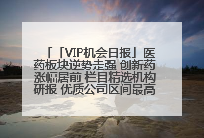 「VIP机会日报」医药板块逆势走强 创新药涨幅居前 栏目精选机构研报 优质公司区间最高涨34.9%