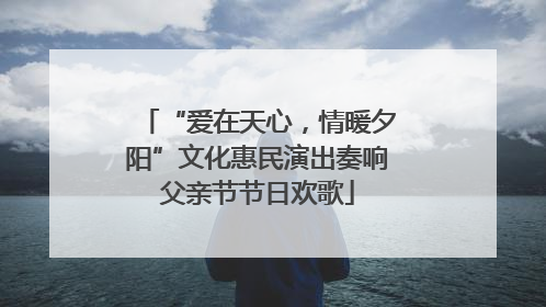 “爱在天心，情暖夕阳”文化惠民演出奏响父亲节节日欢歌