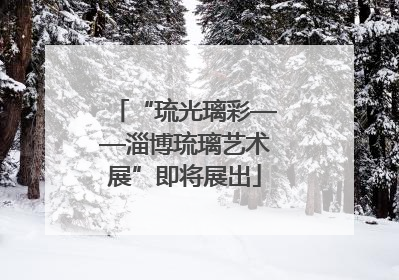 “琉光璃彩——淄博琉璃艺术展”即将展出