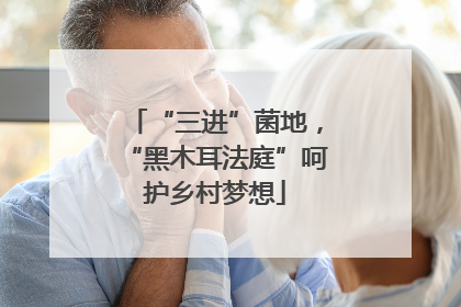 “三进”菌地，“黑木耳法庭”呵护乡村梦想
