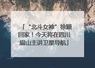 “北斗女神”徐颖回家！今天将在四川眉山主讲卫星导航