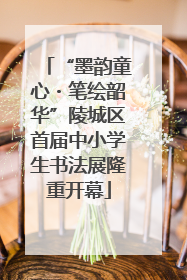 “墨韵童心・笔绘韶华”陵城区首届中小学生书法展隆重开幕