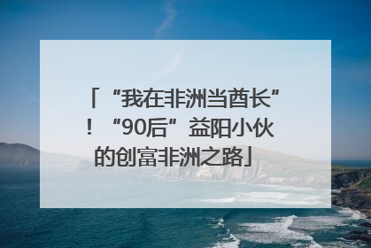 “我在非洲当酋长”！“90后”益阳小伙的创富非洲之路