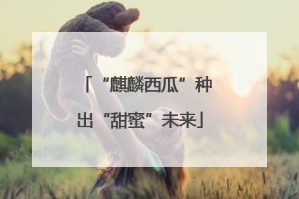 “麒麟西瓜”种出“甜蜜”未来