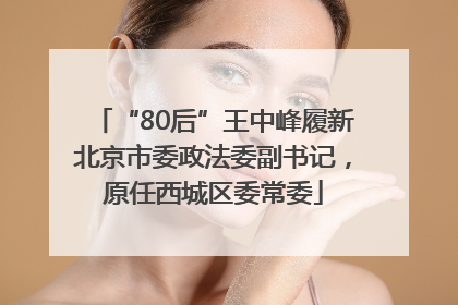 “80后”王中峰履新北京市委政法委副书记，原任西城区委常委