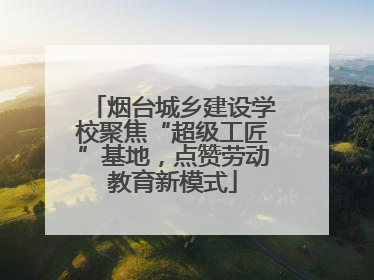 烟台城乡建设学校聚焦“超级工匠”基地，点赞劳动教育新模式