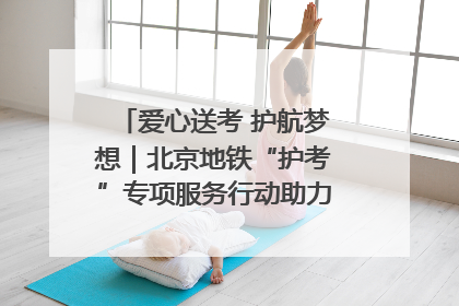 爱心送考 护航梦想｜北京地铁“护考”专项服务行动助力考生无忧赴考