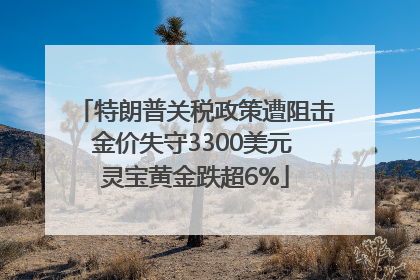 特朗普关税政策遭阻击金价失守3300美元 灵宝黄金跌超6%
