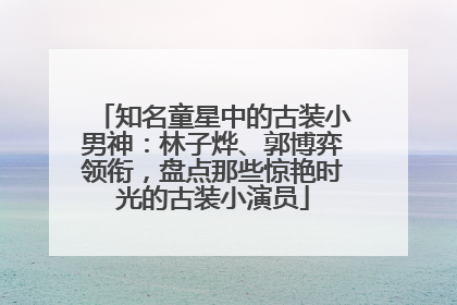 知名童星中的古装小男神：林子烨、郭博弈领衔，盘点那些惊艳时光的古装小演员