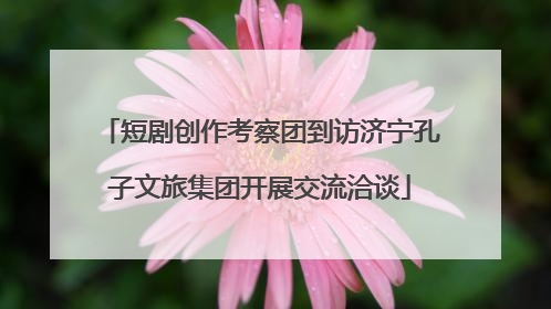 短剧创作考察团到访济宁孔子文旅集团开展交流洽谈