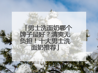 男士洗面奶哪个牌子最好？清爽无负担！十大男士洗面奶推荐