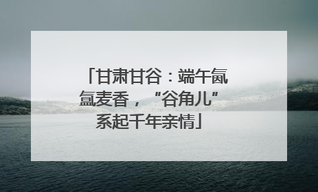 甘肃甘谷：端午氤氲麦香，“谷角儿”系起千年亲情