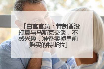 白宫官员：特朗普没打算与马斯克交谈，不感兴趣，准备卖掉早前购买的特斯拉