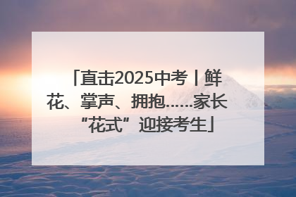 直击2025中考丨鲜花、掌声、拥抱……家长“花式”迎接考生