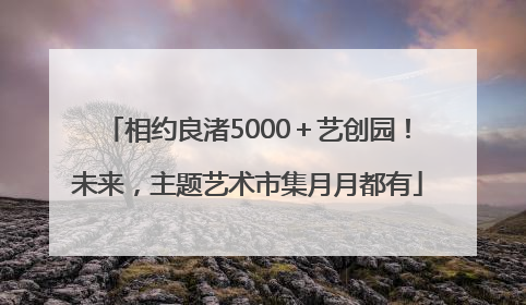 相约良渚5000＋艺创园！未来，主题艺术市集月月都有