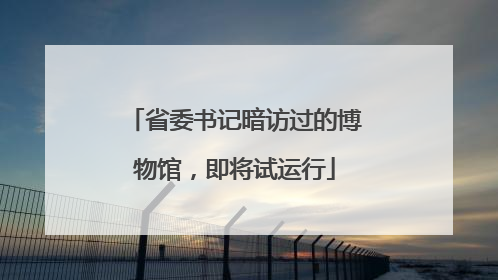 省委书记暗访过的博物馆，即将试运行