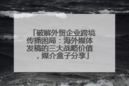 破解外贸企业跨境传播困局：海外媒体发稿的三大战略价值，媒介盒子分享