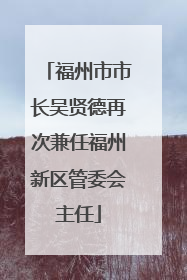 福州市市长吴贤德再次兼任福州新区管委会主任