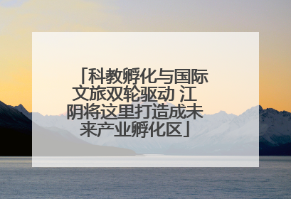 科教孵化与国际文旅双轮驱动 江阴将这里打造成未来产业孵化区