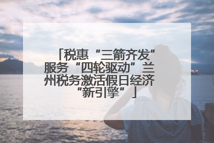 税惠“三箭齐发”服务“四轮驱动”兰州税务激活假日经济“新引擎”