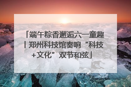 端午粽香邂逅六一童趣丨郑州科技馆奏响“科技+文化”双节和弦