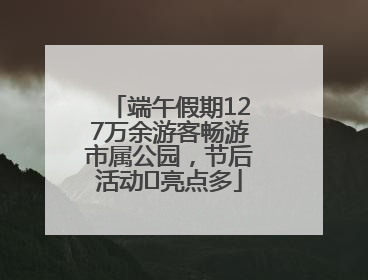 端午假期127万余游客畅游市属公园，节后活动﻿亮点多