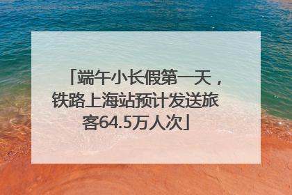 端午小长假第一天，铁路上海站预计发送旅客64.5万人次