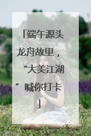 端午源头龙舟故里，“大美江湖”喊你打卡