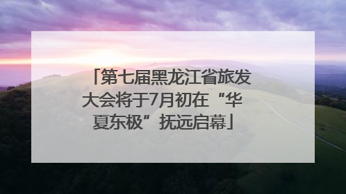第七届黑龙江省旅发大会将于7月初在“华夏东极”抚远启幕