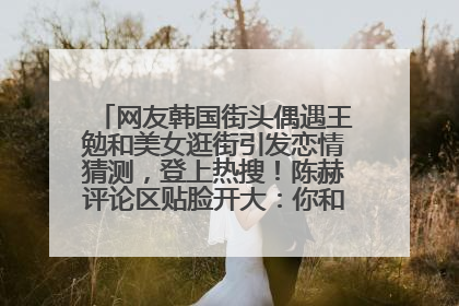 网友韩国街头偶遇王勉和美女逛街引发恋情猜测，登上热搜！陈赫评论区贴脸开大：你和谁逛街？我也想知道