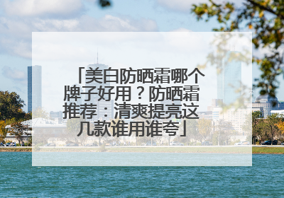 美白防晒霜哪个牌子好用？防晒霜推荐：清爽提亮这几款谁用谁夸