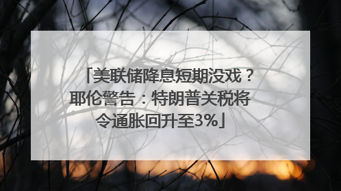 美联储降息短期没戏？耶伦警告：特朗普关税将令通胀回升至3%