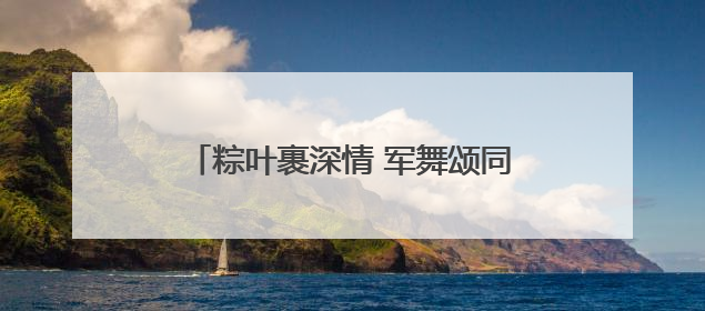 粽叶裹深情 军舞颂同心 无锡惠山区长安街道举办端午主题活动