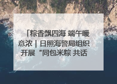 粽香飘四海 端午暖意浓｜日照海警局组织开展“同包米粽 共话端午”系列活动