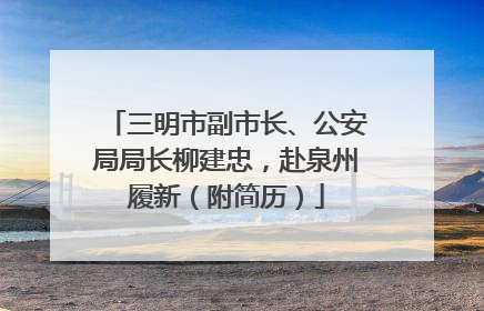 三明市副市长、公安局局长柳建忠，赴泉州履新（附简历）