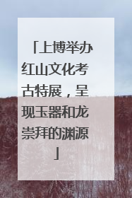 上博举办红山文化考古特展，呈现玉器和龙崇拜的渊源