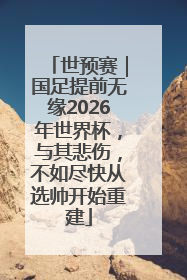 世预赛｜国足提前无缘2026年世界杯，与其悲伤，不如尽快从选帅开始重建