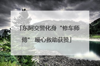 东阿交警化身“修车师傅” 暖心救助获赞