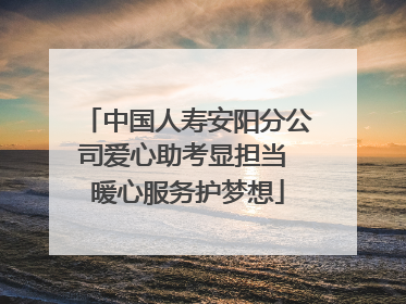 中国人寿安阳分公司爱心助考显担当 暖心服务护梦想
