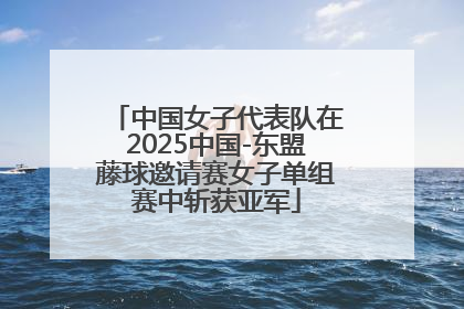中国女子代表队在2025中国-东盟藤球邀请赛女子单组赛中斩获亚军