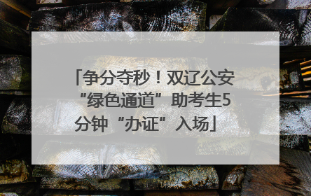 争分夺秒!双辽公安“绿色通道”助考生5分钟“办证”入场