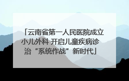 云南省第一人民医院成立小儿外科 开启儿童疾病诊治“系统作战”新时代