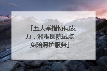 五大举措协同发力，湘雅医院试点免陪照护服务