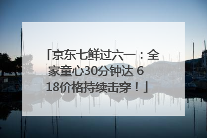 京东七鲜过六一：全家童心30分钟达 618价格持续击穿！