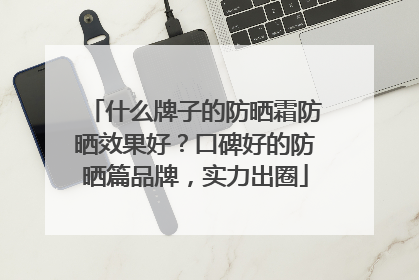 什么牌子的防晒霜防晒效果好？口碑好的防晒篇品牌，实力出圈