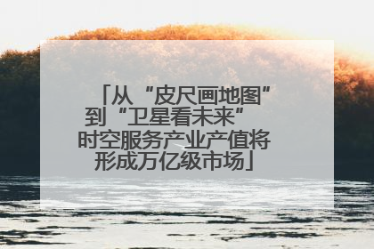 从“皮尺画地图”到“卫星看未来” 时空服务产业产值将形成万亿级市场