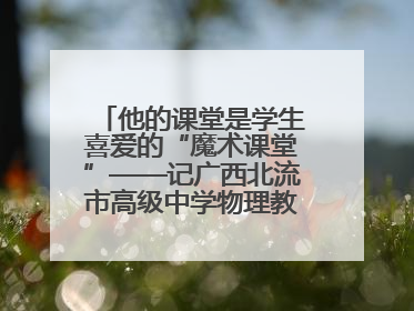 他的课堂是学生喜爱的“魔术课堂”——记广西北流市高级中学物理教师谢奔峰
